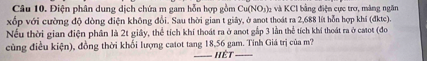 Điện phân dung dịch chứa m gam hỗn hợp gồm Cu(NO_3)_2 và KCl bằng điện cực trơ, màng ngăn 
xốp với cường độ dòng điện không đổi. Sau thời gian t giây, ở anot thoát ra 2,688 lít hỗn hợp khí (đktc). 
Nếu thời gian điện phân là 2t giây, thể tích khí thoát ra ở anot gấp 3 lần thể tích khí thoát ra ở catot (đo 
cùng điều kiện), đồng thời khối lượng catot tang 18, 56 gam. Tính Giá trị của m? 
_hét_