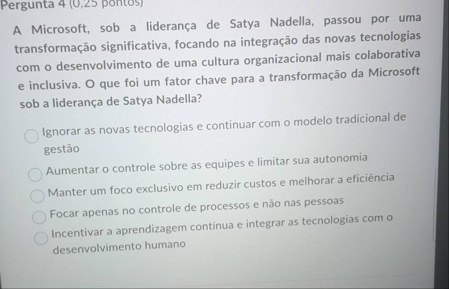 Pergunta 4 (0,25 pontos)
A Microsoft, sob a liderança de Satya Nadella, passou por uma
transformação significativa, focando na integração das novas tecnologias
com o desenvolvimento de uma cultura organizacional mais colaborativa
e inclusiva. O que foi um fator chave para a transformação da Microsoft
sob a liderança de Satya Nadella?
lgnorar as novas tecnologias e continuar com o modelo tradicional de
gestão
Aumentar o controle sobre as equipes e limitar sua autonomia
Manter um foco exclusivo em reduzir custos e melhorar a eficiência
Focar apenas no controle de processos e não nas pessoas
Incentivar a aprendizagem contínua e integrar as tecnologias com o
desenvolvimento humano