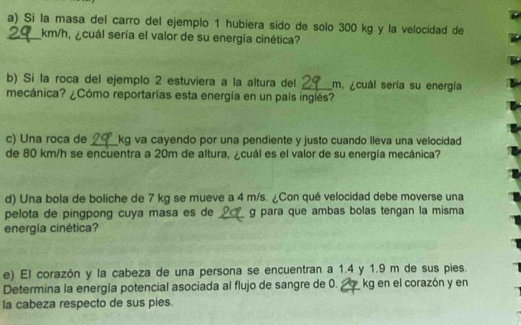 Si la masa del carro del ejemplo 1 hubiera sido de solo 300 kg y la velocidad de 
_ km/h, ¿cuál sería el valor de su energía cinética? 
b) Si la roca del ejemplo 2 estuviera a la altura del _ m. ¿cuál sería su energía 
mecánica? ¿Cómo reportarías esta energía en un país inglés? 
c) Una roca de _ kg va cayendo por una pendiente y justo cuando lleva una velocidad 
de 80 km/h se encuentra a 20m de altura, ¿cuál es el valor de su energía mecánica? 
d) Una bola de boliche de 7 kg se mueve a 4 m/s. ¿Con qué velocidad debe moverse una 
pelota de pingpong cuya masa es de _g para que ambas bolas tengan la misma 
energía cinética? 
e) El corazón y la cabeza de una persona se encuentran a 1.4 y 1.9 m de sus pies. 
Determina la energía potencial asociada al flujo de sangre de 0. _ kg en el corazón y en 
la cabeza respecto de sus pies.