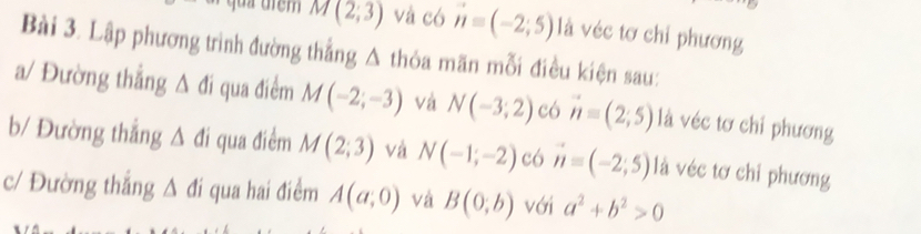 M(2;3) và có vector n=(-2;5) là véc tơ chỉ phương 
Bài 3. Lập phương trình đường thẳng Δ thỏa mãn mỗi điều kiện sau: 
a/ Đường thẳng △ di qua điểm M(-2;-3) và N(-3;2) có vector n=(2;5) là véc tơ chỉ phương 
b/ Đường thắng △ di qua điểm M(2;3) và N(-1;-2) có vector n=(-2;5) là véc tơ chỉ phương 
c/ Đường thắng △ di qua hai điểm A(a,0) và B(0;b) với a^2+b^2>0