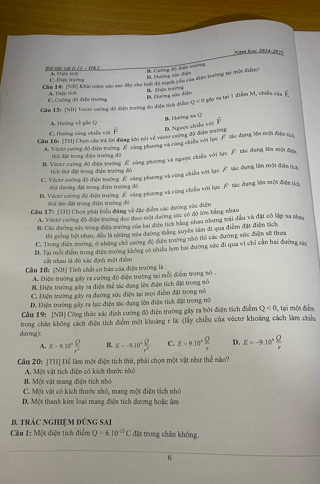 Năm học 2024-2025
Bài tập vật lí 11 - HK2
A. Điện tích
B. Cường độ điện trường
D. Đường sức điện
Câu 14: [NB] Khái niệm nào sau đây cho biết độ mạnh yếu của điện trường tại một điểm?
C. Điện trường
B. Điện trường
A. Diện tích
D. Đường sức điện
C. Cường độ điện trường
Câu 15: [NB] Vectơ cường độ điện trường do điện tích điểm Q<0</tex> gây ra tại 1 điểm M, chiều của É
B. Hướng xa Q
A. Hướng về gần Q.
C. Hướng cùng chiều với vector F
D. Ngược chiều với vector F
Câu 16: [TH] Chọn câu trả lời đúng khi nói về véctơ cường độ điện trường
A. Véctơ cường độ điện trường E cùng phương và cùng chiều với lực F tác dụng lên một điện tích
thử đặt trong điện trường đó
B. Véctơ cường độ điện trường E cùng phương và ngược chiều với lực F tác dụng lên một điện
tích thử đặt trong điện trường đó
C. Véctơ cường độ điện trường vector E cùng phương và cùng chiều với lực vector F tác dụng lên một điện tích
thử dương đặt trong điện trường đó
D. Véctơ cường độ điện trường vector E cùng phương và cùng chiều với lực vector F tác dụng lên một điện tích
thử âm đặt trong điện trường đó
Câu 17: [TH] Chọn phát biểu đúng về đặc điểm các đường sức điện
A. Véctơ cường độ diện trường dọc theo một đường sức có độ lớn bằng nhau
B. Các đường sức trong điện trường của hai điện tích bằng nhau nhưng trái dấu và đặt cô lập xa nhau
thì giống hệt nhau, đều là những nửa đường thẳng xuyên tâm đi qua điểm đặt điện tích
C. Trong điện trường, ở những chổ cường độ điện trường nhỏ thì các đường sức điện sẽ thưa
D. Tại mỗi điểm trong điện trường không có nhiều hơn hai đường sức đi qua vì chi cần hai đường sức
cắt nhau là đủ xác định một điểm
Câu 18: [NB] Tính chất cơ bản của điện trường là :
A. Điện trường gây ra cường độ điện trường tại mỗi điểm trong nó .
B. Điện trường gây ra điện thế tác dụng lên điện tích đặt trong nó
C. Điện trường gây ra dường sức điện tại mọi điểm đặt trong nó
D. Điện trường gây ra lực điện tác dụng lên điện tích đặt trong nó
Câu 19: [NB] Công thức xác định cường độ điện trường gây ra bởi điện tích điểm Q<0</tex> , tại một điểm
trong chân không cách điện tích điểm một khoảng r là: (lấy chiều của véctơ khoảng cách làm chiều
dương):
A. E=9.10^9 Q/r^2  B. E=-9.10^9 Q/r^2  C. E=9.10^9 Q/r  D. E=-9.10^9 Q/r 
Câu 20: [TH] Để làm một điện tích thử, phải chọn một vật như thế nào?
A. Một vật tích điện có kích thước nhỏ
B. Một vật mang điện tích nhỏ
C. Một vật có kích thước nhỏ, mang một điện tích nhỏ
D. Một thanh kim loại mang điện tích dương hoặc âm
B. tRÁC NGHIỆM ĐÚNG SAI
Câu 1: Một điện tích điểm Q=6.10^(-13)C đặt trong chân không.
6