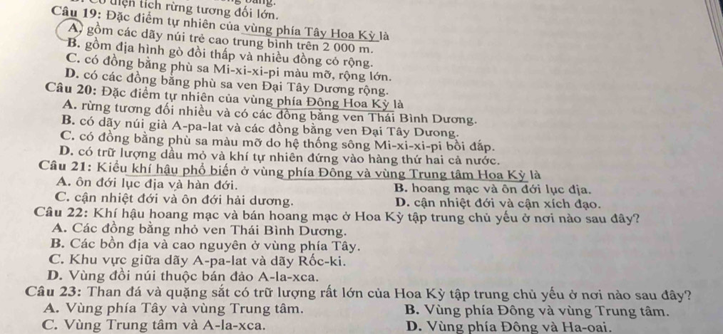 uiện tích rừng tương đối lớn.
Câu 19: Đặc điểm tự nhiên của vùng phía Tây Hoa Kỳ là
Ay gồm các dãy núi trẻ cao trung bỉnh trên 2 000 m.
B. gồm địa hình gò đồi thấp và nhiều đồng cỏ rộng.
C. có đồng bằng phù sa Mi-xi-xi-pi màu mỡ, rộng lớn.
D. có các đồng bằng phù sa ven Đại Tây Dương rộng.
Câu 20: Đặc điểm tự nhiên của vùng phía Động Hoa Kỳ là
A. rừng tương đối nhiều và có các đồng bằng ven Thái Bình Dương.
B. có dãy núi già A-pa-lat và các đồng bằng ven Đại Tây Dưong.
C. có đồng bằng phù sa màu mỡ do hệ thống sông Mi-xi-xi-pi bồi đấp.
D. có trữ lượng dầu mỏ và khí tự nhiên đứng vào hàng thứ hai cả nước.
Câu 21: Kiểu khí hậu phổ biến ở vùng phía Đồng và vùng Trung tâm Hoa Kỳ là
A. ôn đới lục địa và hàn đới. B. hoang mạc và ôn đới lục địa.
C. cận nhiệt đới và ôn đới hải dương. D. cận nhiệt đới và cận xích đạo.
Câu 22: Khí hậu hoang mạc và bán hoang mạc ở Hoa Kỳ tập trung chủ yếu ở nơi nào sau đây?
A. Các đồng bằng nhỏ ven Thái Bình Dương.
B. Các bồn địa và cao nguyên ở vùng phía Tây.
C. Khu vực giữa dãy A-pa-lat và dãy Rốc-ki.
D. Vùng đồi núi thuộc bán đảo A-la-xca.
Câu 23: Than đá và quặng sắt có trữ lượng rất lớn của Hoa Kỳ tập trung chủ yếu ở nơi nào sau đây?
A. Vùng phía Tây và vùng Trung tâm. B. Vùng phía Đông và vùng Trung tâm.
C. Vùng Trung tâm và A-la-xca. D. Vùng phía Đông và Ha-oai.