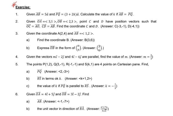 Given vector AB=5vector a and vector PQ=(3+2k)vector a. Calculate the value of k if vector AB=vector PQ. 
2. Given vector OA=<3,1>, vector OB=<2,3> , point C and D have position vectors such that
vector OC=vector AO, vector CD=vector AB. Find the coordinate C and D. (Answer: C(-3,-1), D(-4,1))
3. Given the coordinate A(2,4) and vector AB=<1,2>. 
a) Find the coordinate B. (Answer: B(3,6))
b) Express vector OB in the form of beginpmatrix x yendpmatrix. (Answer: beginpmatrix 3 6endpmatrix.) 
4. Given the vectors mvector i-2vector j and 4vector i-6vector j are parallel, find the value of m. (Answer: m= 4/3 )
5. The points P(1,2), Q(3,-1), R(-1,-1) and S(k,1) are 4 points on Cartesian pane. Find, 
a) vector PQ (Answer: <2,-3>)
b) vector RS in terms ok k. (Answer: )
c) the value of k if vector PQ is parallel to vector RS. (Answer: k=- 7/3 )
6. Given vector OA=4vector i+5vector j and vector OB=3vector i-2vector j Find 
a) vector AB. (Answer: )
b) the unit vector in direction of vector BA. (Answer:  (<1,7>)/5sqrt(2) )