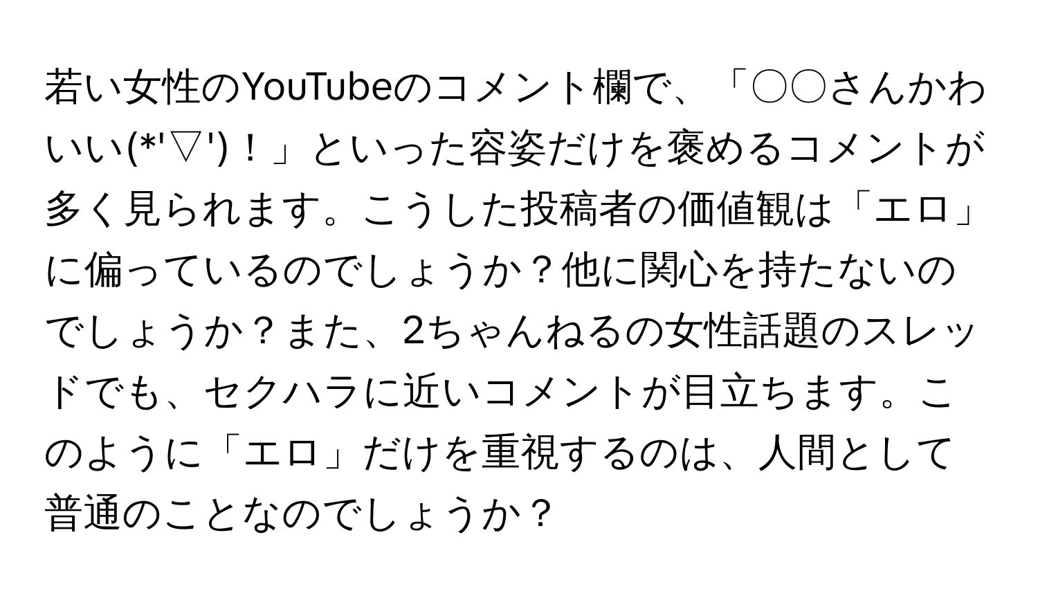 若い女性のYouTubeのコメント欄で、「〇〇さんかわいい(*'▽')！」といった容姿だけを褒めるコメントが多く見られます。こうした投稿者の価値観は「エロ」に偏っているのでしょうか？他に関心を持たないのでしょうか？また、2ちゃんねるの女性話題のスレッドでも、セクハラに近いコメントが目立ちます。このように「エロ」だけを重視するのは、人間として普通のことなのでしょうか？