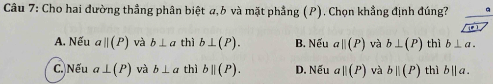 Cho hai đường thẳng phân biệt a, 6 và mặt phẳng (P). Chọn khẳng định đúng? a
(P)
A. Nếu aparallel (P) và b⊥ a thì b⊥ (P). B. Nếu aparallel (P) và b⊥ (P) thì b⊥ a.
C. Nếu a⊥ (P) và b⊥ a thì bparallel (P). D. Nếu a||(P) và bparallel (P) thì b||a.