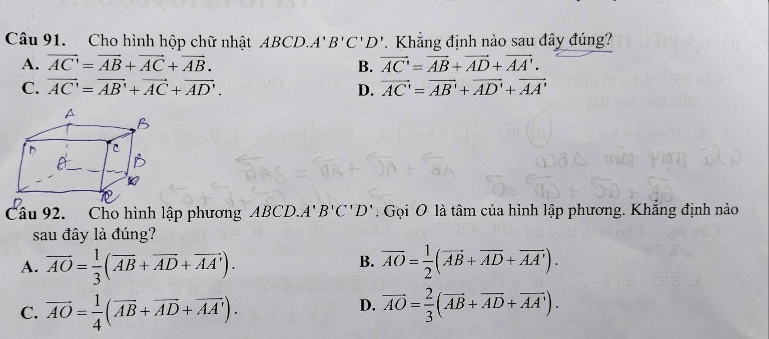 Cho hình hộp chữ nhật ABCD. A'B'C'D'. Khẳng định nào sau đây đúng?
A. vector AC'=vector AB+vector AC+vector AB. B. vector AC'=vector AB+vector AD+vector AA'.
C. vector AC'=vector AB'+vector AC+vector AD'. D. vector AC'=vector AB'+vector AD'+vector AA'
Câu 92. Cho hình lập phương ABCD. A'B'C'D'. Gọi O là tâm của hình lập phương. Khắng định nào
sau đây là đúng?
A. overline AO= 1/3 (overline AB+overline AD+overline AA').
B. overline AO= 1/2 (overline AB+overline AD+overline AA').
C. vector AO= 1/4 (vector AB+vector AD+vector AA').
D. overline AO= 2/3 (overline AB+overline AD+overline AA').