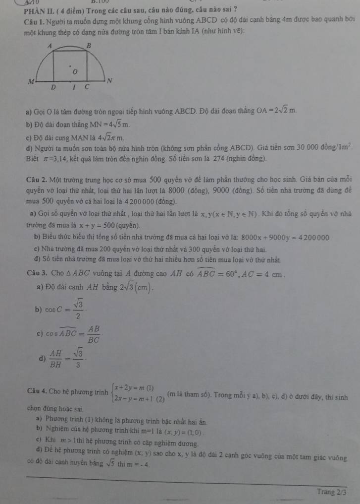 PHÀN II ( 4 điểm) Trong các câu sau, câu nào đúng, câu nào sai ?
Câu 1. Người ta muốn dựng một khung cổng hình vuông ABCD có độ dài cạnh bằng 4m được bao quanh bởi
một khung thép có dạng nửa đường tròn tâm I bán kính IA (như hình vẽ):
a) Gọi O là tâm đường tròn ngoại tiếp hình vuông ABCD. Độ dài đoạn thẳng OA=2sqrt(2)m.
b) Độ dài đoạn thẳng MN=4sqrt(5)m.
c) Độ dài cung MAN là 4sqrt(2)π m.
d) Người ta muồn sơn toàn bộ nửa hình tròn (không sơn phần cổng ABCD). Giá tiền sơn 30000dong/1m^2
Biết π =3,14 , kết quâ làm tròn đến nghin đồng. Số tiền sơn là 274 (nghin đồng).
Cầu 2. Một trường trung học cơ sở mua 500 quyễn vở để làm phần thưởng cho học sinh. Giá bán của mỗi
quyền vớ loại thứ nhất, loại thứ hai lần lượt là 8000 (đồng), 9000 (đồng). Số tiền nhà trường đã dùng để
mua 500 quyền vở cả hai loại là 4 200 000 (đồng).
a) Gọi số quyền vở loại thứ nhất , loại thứ hai lần lượt là x,y(x∈ N,y∈ N). Khi đó tổng số quyền vớ nhà
trường đã mua là x+y=500 (quyển).
b) Biểu thức biểu thị tổng số tiền nhà trường đã mua cả hai loại vỡ là: 8000x+9000y=4200000
c) Nhà trường đã mua 200 quyển vở loại thứ nhất và 300 quyễn vớ loại thứ hai
đ) Số tiền nhà trường đã mua loại vở thứ hai nhiều hơn số tiên mua loại vớ thứ nhất.
Câu 3. Cho △ ABC vuông tại A đường cao AH có widehat ABC=60°,AC=4cm.
a) Độ dài cạnh AH bằng 2sqrt(3)(cm).
b) cos C= sqrt(3)/2 ·
c) cos widehat ABC= AB/BC 
d)  AH/BH = sqrt(3)/3 ·
Câu 4. Cho hệ phương trình beginarrayl x+2y=m(1) 2x-y=m+1(2)endarray. (m là tham số). Trong mỗi ý a), b), c), d) ở dưới đây, thi sinh
chọn đúng hoặc sai.
a) Phương trình (1) không là phương trình bậc nhất hai ẩn
b) Nghiệm của hệ phương trình khi m=1 là (x,y)=(1,0).
c) Khi m>1 thi hệ phương trình cô cập nghiệm dương.
đ) Để hệ phương trình có nghiệm (x;y) sao cho x, y là độ dài 2 cạnh góc vuông của một tam giác vuống
có độ dài canh huyển bằng sqrt(5) thì m=-4
_
Trang 2/3