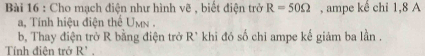 Cho mạch điện như hình vẽ , biết điện trở R=50Omega , ampe kế chỉ 1, 8 A 
a, Tính hiệu điện thế U_MN. 
b, Thay điện trở R bằng điện trở R' khi đó số chỉ ampe kế giảm ba lần . 
Tính điện trở R'.