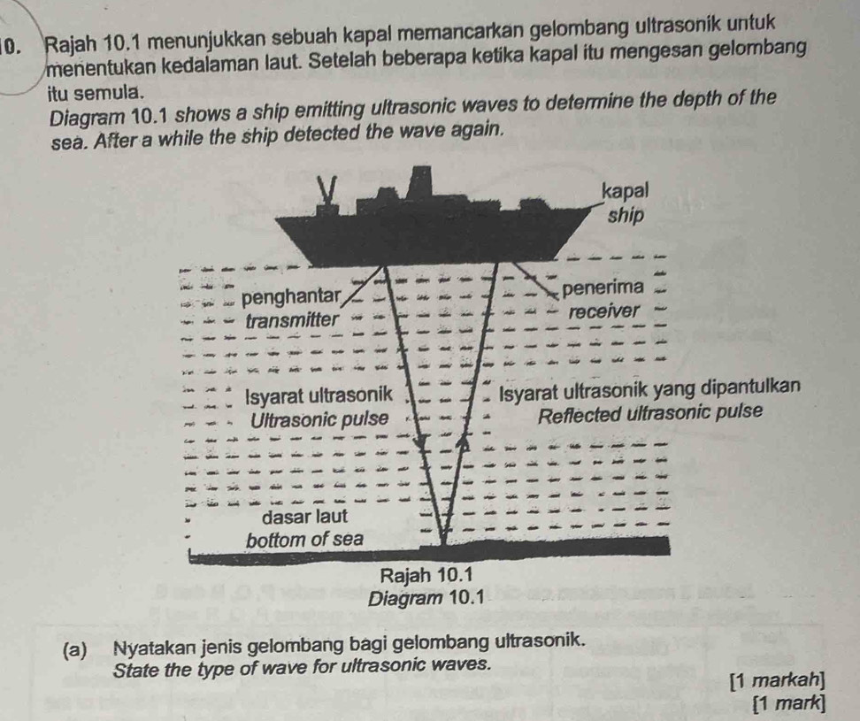 Rajah 10.1 menunjukkan sebuah kapal memancarkan gelombang ultrasonik untuk 
menentukan kedalaman laut. Setelah beberapa ketika kapal itu mengesan gelombang 
itu semula. 
Diagram 10.1 shows a ship emitting ultrasonic waves to determine the depth of the 
sea. After a while the ship detected the wave again. 
antulkan 
pulse 
Diagram 10.1 
(a) Nyatakan jenis gelombang bagi gelombang ultrasonik. 
State the type of wave for ultrasonic waves. 
[1 markah] 
[1 mark]