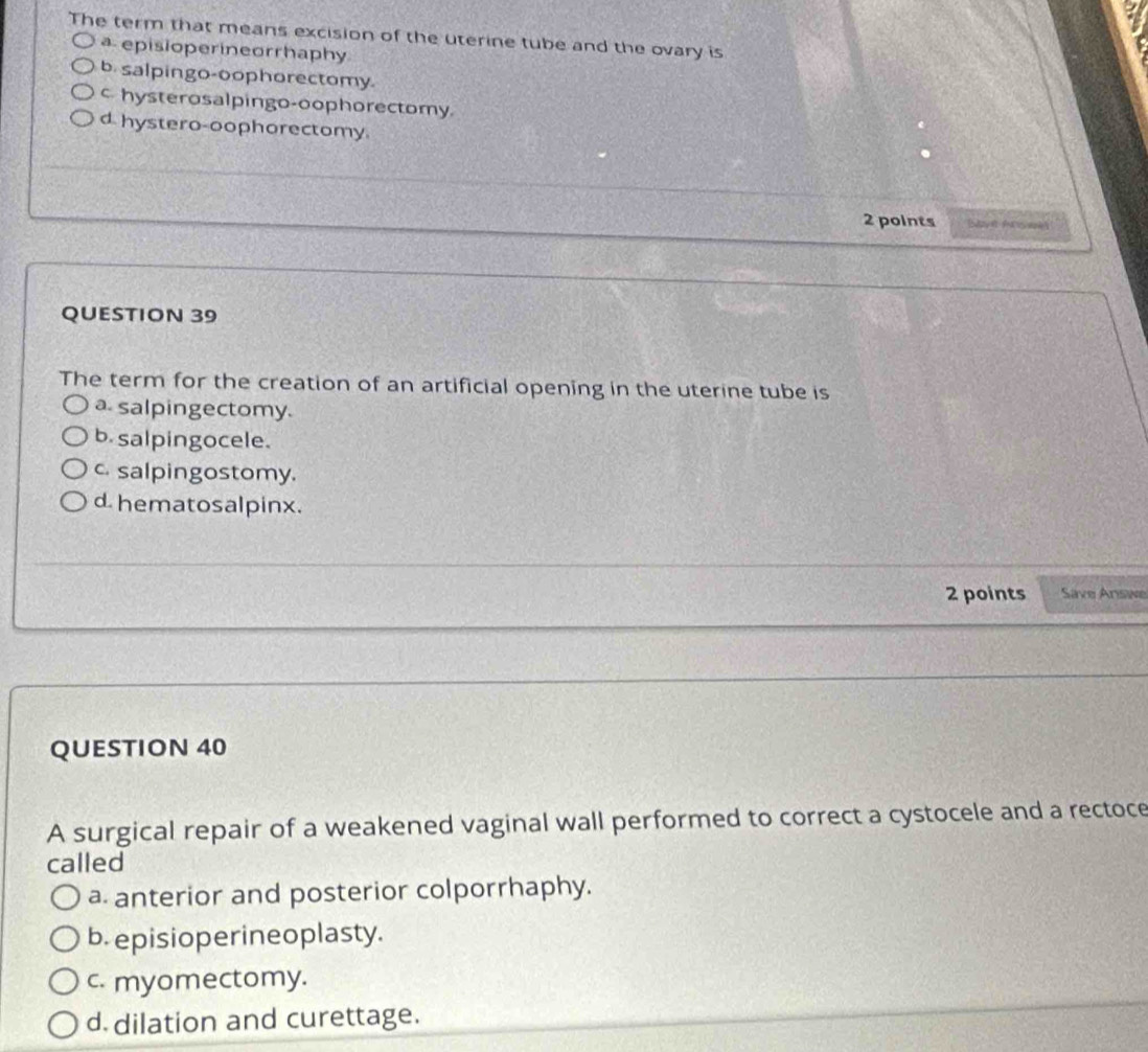 The term that means excision of the uterine tube and the ovary is
a episioperineorrhaphy
b. salpingo-oophorectomy.
c hysterosalpingo-oophorectomy
d hystero-oophorectomy.
2 points
QUESTION 39
The term for the creation of an artificial opening in the uterine tube is
a. salpingectomy.
b. salpingocele.
c. salpingostomy.
d hematosalpinx.
2 points Save Answe
QUESTION 40
A surgical repair of a weakened vaginal wall performed to correct a cystocele and a rectoce
called
a. anterior and posterior colporrhaphy.
b. episioperineoplasty.
c. myomectomy.
d dilation and curettage.