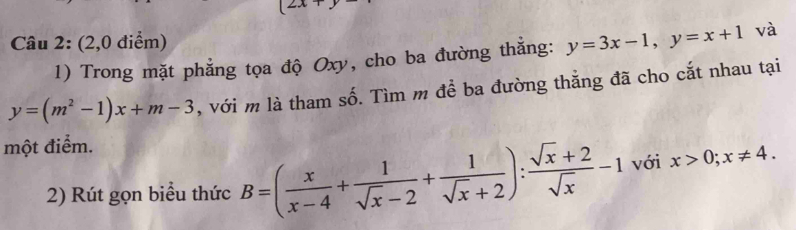 (2x+ 
Câu 2: (2,0 điểm) 
1) Trong mặt phẳng tọa độ Oxy, cho ba đường thắng: y=3x-1, y=x+1 và
y=(m^2-1)x+m-3 , với m là tham số. Tìm m để ba đường thẳng đã cho cắt nhau tại 
một điểm. 
2) Rút gọn biểu thức B=( x/x-4 + 1/sqrt(x)-2 + 1/sqrt(x)+2 ): (sqrt(x)+2)/sqrt(x) -1 với x>0; x!= 4.