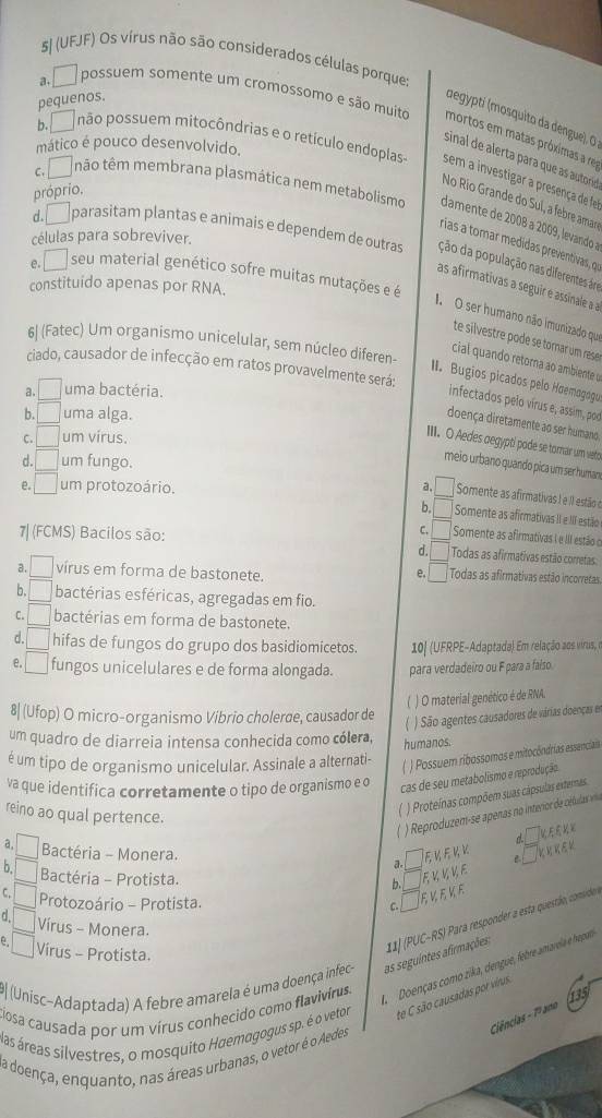 5| (UFJF) Os vírus não são considerados células porque:
pequenos.
a. □ possuem somente um cromossomo e são muito mortos em matas próximas a re
(degypti (mosquito da dengue), O
mático é pouco desenvolvido.
b. □ não possuem mitocôndrias e o retículo endopias- sem a investigar a presença de fe
sinal de alerta para que as autore
próprio.
No Río Grande do Suí, a febre amar
c. / ão têm membrana plasmática nem metabolismo damente de 2008 a 2009, levando a
células para sobreviver.
rías a tomar medidas preventivas, o
d.□ parasitam plantas e animais e dependem de outras ção da população nas diferentes áre
e. / seu material genético sofre muitas mutações e é
constituido apenas por RNA.
as afirmativas a seguir é assinale a a
1. O ser humano não imunizado que
te silvestre pode se tornar um rese
6| (Fatec) Um organismo unicelular, sem núcleo diferen-
cial quando retorna ao ambiente u
ciado, causador de infecção em ratos provavelmente será:
II. Bugios picados pelo Hœemogogu
a. _  uma bactéria.
infectados pelo vírus e, assim, pod
b. □ uma alga.
doença diretamente ao ser humano
C. □ um virus.
III. O Aedes oegypti pode se torar um veto
d. □ um fungo.
meio urbano quando pica um ser human
a.
e. □ um protozoário. □ Somente as afirmativas ! e Il estão o
b, Somente as afirmativas II e III estão
7| (FCMS) Bacilos são:
C. Somente as afirmativas I e III estão o
d. Todas as afirmativas estão corretas:
e. □
a. □  virus em forma de bastonete. Todas as afirmativas estão incorretas
b. bactérias esféricas, agregadas em fio.
C. / □ bactérias em forma de bastonete.
d. □ hifas de fungos do grupo dos basidiomicetos. 10| (UFRPE-Adaptada) Em relação aos virus, n
e. □ fungos unicelulares e de forma alongada. para verdadeiro ou F para a falso.
* ) O material genético é de RNA.
8| (Ufop) O micro-organismo Vibrio cholerae, causador de
( ) São agentes causadores de várias doenças e
um quadro de diarreia intensa conhecida como cólera,
é um tipo de organismo unicelular. Assinale a alternati- humanos.
( ) Possuem ribossomos e mitocôndrias essenciais
va que identifica corretamente o tipo de organismo e o
cas de seu metabolismo e reprodução
reino ao qual pertence.
) Proteínas compõem suas cápsulas externas.
) Reproduzem-se apenas no interior de células vila
  
a, □ Bactéria - Monera. E ½ F K V B
a
b. □ Bactéria - Protista. F ½ ½ ½ E
b.
C. □ Protozoário - Protista.
C. E V E K E
□ Vírus - Monera.
#| (Unisc-Adaptada) A febre amarela é uma doença infec- as seguintes afirmações: 11] (PUC-RS) Para responder a esta questão, consider.
□ Víirus - Protista.
ADoenças como zika, dengue, febre amarela e hepana
ciosa causada por um vírus conhecido como flavivirus.
Ciências - 1º ano
las áreas silvestres, o mosquito Haemagogus sp. é o vetor te C são causadas por virus. 135
la doença, enquanto, nas áreas urbanas, o vetor é o Aedes