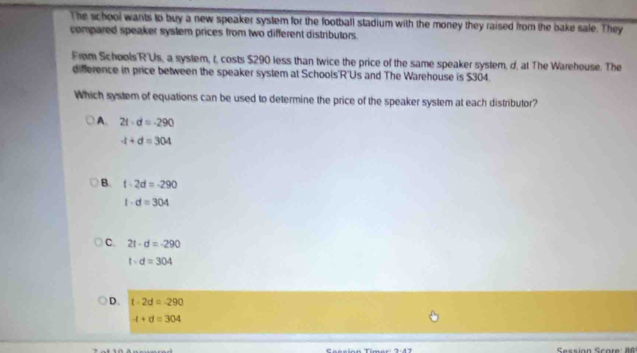 The school wants to buy a new speaker system for the football stadium with the money they raised from the bake sale. They
compared speaker system prices from two different distributors.
From Schools R'Us, a system, t, costs $290 less than twice the price of the same speaker system, d, at The Warehouse. The
difference in price between the speaker system at Schools'R'Us and The Warehouse is $304.
Which system of equations can be used to determine the price of the speaker system at each distributor?
A. 2t-d=-290
-t+d=304
B. t-2d=-290
t-d=304
C. 2t-d=-290
t· d=304
D. t· 2d=-290
-t+d=304
2· 47 Session Scote: A6