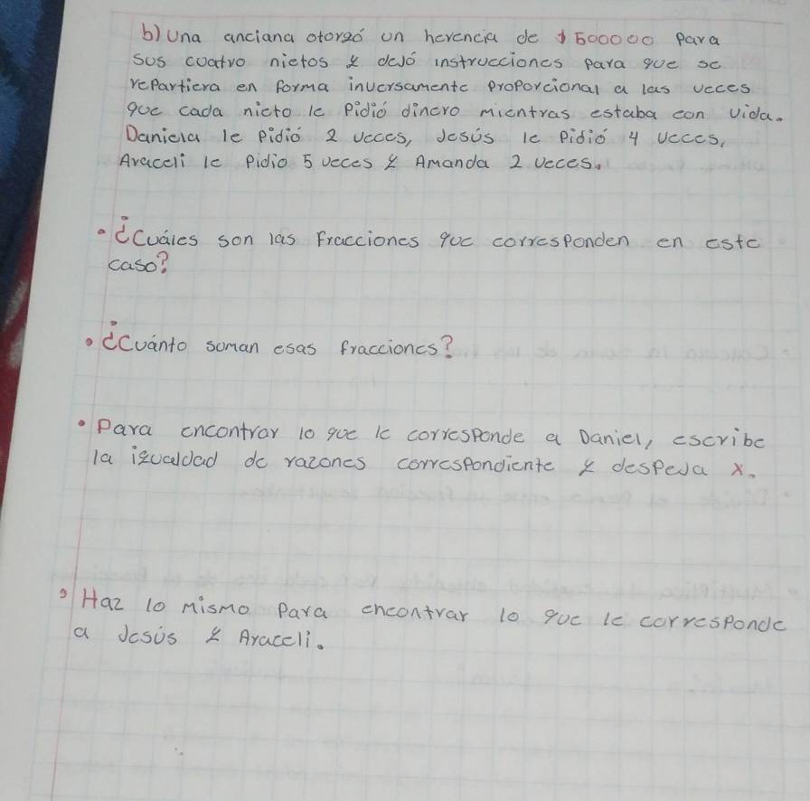 una anciana otoreo on herencia de 1600000 para 
sos coatro nietos x dJo instrucciones para gue sc 
repartiera en forma inversamentc proporcional a las vcces 
goe cada nicto le pidio dincro micntras estaba can vida. 
Danicla le pidio 2 Vcccs, Jesis ic Pidio 4 UcceS, 
Avaceli lc pidio 5 occes 1 Amanda 2 vcces. 
CCudies son las Fracciones quc corresponden en estc 
caso? 
(Cvanto soman esas fraccioncs? 
Para cncontray 10 que ic corresponde a Danie1, escribc 
la izualdad do razones correspondiente x despea x. 
Haz 10 mismo Para encontrar l0 quc lc corresponde 
a Jcsis x Araccli.