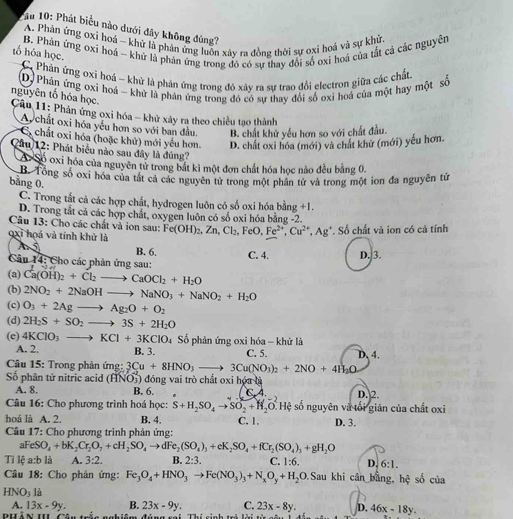 ầu 10: Phát biểu nào dưới đây không đúng?
A. Phản ứng oxỉ hoá - khử là phản ứng luồn xảy ra đồng thời sự oxi hoá và sự khử.
B. Phản ứng oxi hoá - khử là phản ứng trong đó có sự thay đổi số oxi hoá của tất cả các nguyên
tố hóa học.
C Phản ứng oxi hoá - khử là phản ứng trong đó xây ra sự trao đổi electron giữa các chất.
D) Phản ứng oxi hoá - khử là phản ứng trong đó có sự thay đổi số oxi hoá của một hay một số
nguyên tố hóa học.
Câu 11: Phản ứng oxi hóa - khử xảy rạ theo chiều tạo thành
A chất oxi hóa yếu hơn so với ban đầu. B. chất khử yếu hơn so với chất đầu.
E chất oxi hóa (hoặc khử) mới yếu hơn. D. chất oxi hóa (mới) và chất khử (mới) yếu hơn.
âu 12: Phát biểu nào sau đây là đúng?
A Số oxi hóa của nguyên tử trong bắt kì một đơn chất hóa học nào đều bằng 0.
B. Tổng số oxi hóa của tất cả các nguyên tử trong một phần tử và trong một ion đa nguyên tử
bằng 0.
C. Trong tất cả các hợp chất, hydrogen luôn có số oxi hóa bằng +1.
D. Trong tất cả các hợp chất, oxygen luôn có số oxi hóa bằng -2.
Câu 13: Cho các chất và ion sau: Fe(OH)_2,Zn,Cl_2,FeO,Fe^(2+),Cu^(2+),Ag^+. Số chất và ion có cả tính
oxi hoá và tính khử là
A 5 B. 6. C. 4. D. 3.
Câu 14: Cho các phản ứng sau:
(a) Ca(OH)_2+Cl_2to CaOCl_2+H_2O
(b) 2NO_2+2NaOHto NaNO_3+NaNO_2+H_2O
(c) O_3+2Agto Ag_2O+O_2
(d) 2H_2S+SO_2to 3S+2H_2O
(e) 4KClO_3to KCl+3KClO. 4 Số phản ứng oxi hóa - khử là D. 4.
A. 2. B. 3. C. 5.
*  Câu 15: Trong phản ứng: 3Cu+8HNO_3to 3Cu(NO_3)_2+2NO+4H_2O
Số phân tử nitric acid (HNO3) đóng vai trò chất oxi hóa là
A. 8. B. 6. - C. A. D. 2.
Câu 16: Cho phương trình hoá học: S+H_2SO_4to SO_2+H_2O.Hhat ? số nguyên và tối giản của chất oxi
hoá là A. 2. B. 4. C. 1. D. 3.
Câu 17: Cho phương trình phản ứng:
aFeS O_4+bK_2Cr_2O_7+cH_2SO_4to dFe_2(SO_4)_3+eK_2SO_4+fCr_2(SO_4)_3+gH_2O
Tỉ lệ a:b là A. 3:2. B. 2:3. C. 1:6. D. 6:1.
Câu 18: Cho phản ứng: Fe_3O_4+HNO_3to Fe(NO_3)_3+N_xO_y+H_2O.Sau khi cân bằng, hệ số của
HNO_3 là
A. 13x-9y. B. 23x-9y. C. 23x-8y. D. 46x-18y.
phân I C a .