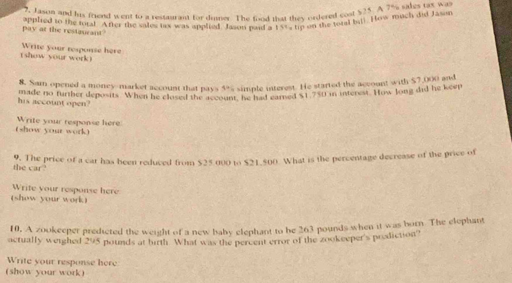 7, Jason and his friend went to a restaurant for dinner. The food that they ordered cost $25. A 7% sales tax was 
applied to the total. After the sales tax was applied. Jason paid a 15% tip on the total bil). How much did Jason 
pay at the restaurant? 
Write your response here 
( show your work) 
8. Sam opened a money-market account that pays 4° simple interest. He started the account with $7,000 and 
made no further deposits. When he closed the acc t, he had earned $1.750 in interest. How Jong did he keep 
his account open? 
Write your response here 
(show your work) 
9. The price of a car has been reduced from $25 000 to $21,500 What is the percentage decrease of the price of 
the car? 
Write your response here 
(show your work) 
10. A zookeeper predicted the weight of a new baby elephant to be 263 pounds when it was born. The elephant 
actually weighed 295 pounds at birth. What was the percent error of the zookeeper's prediction? 
Write your response here 
(show your work)