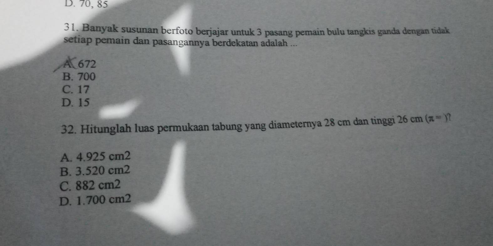 D. 70, 85
31. Banyak susunan berfoto berjajar untuk 3 pasang pemain bulu tangkis ganda dengan tídak
setiap pemain dan pasangannya berdekatan adalah ...
A 672
B. 700
C. 17
D. 15
32. Hitunglah luas permukaan tabung yang diameternya 28 cm dan tinggi 26 cm (π =)
A. 4.925 cm2
B. 3.520 cm2
C. 882 cm2
D. 1.700 cm2