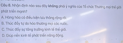 Nhận định nào sau đây không phải ý nghĩa của Tổ chức Thương mại thế giới
phát triển mạnh?
A. Hàng hóa có điều kiện lưu thông rộng rãi.
B. Thúc đẩy tự do hóa thương mại các nước.
C. Thúc đẩy sự tăng trường kinh tế thế giới.
D. Giúp nền kinh tế phát triển năng động.