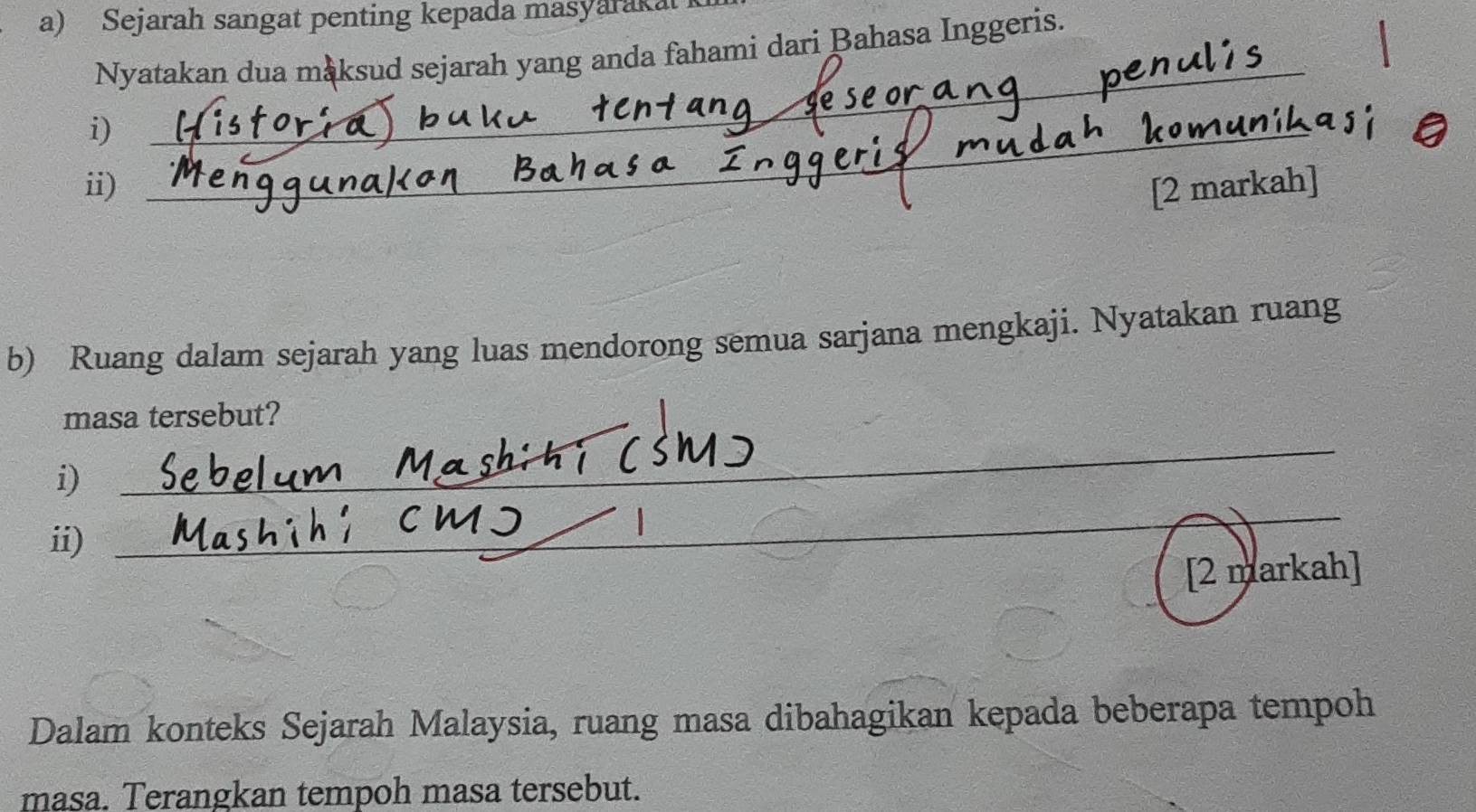 Sejarah sangat penting kepada masyaraka 
Nyatakan dua maksud sejarah yang anda fahami dari Bahasa Inggeris. 
_ 
i) 
_ 
ii) [2 markah] 
b) Ruang dalam sejarah yang luas mendorong semua sarjana mengkaji. Nyatakan ruang 
masa tersebut? 
i) 
_ 
ii) 
_ 
[2 markah] 
Dalam konteks Sejarah Malaysia, ruang masa dibahagikan kepada beberapa tempoh 
masa. Terangkan tempoh masa tersebut.