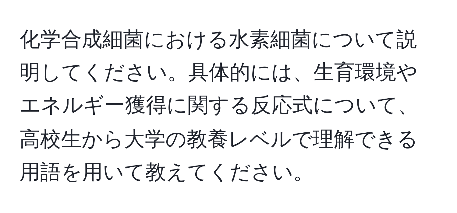 化学合成細菌における水素細菌について説明してください。具体的には、生育環境やエネルギー獲得に関する反応式について、高校生から大学の教養レベルで理解できる用語を用いて教えてください。