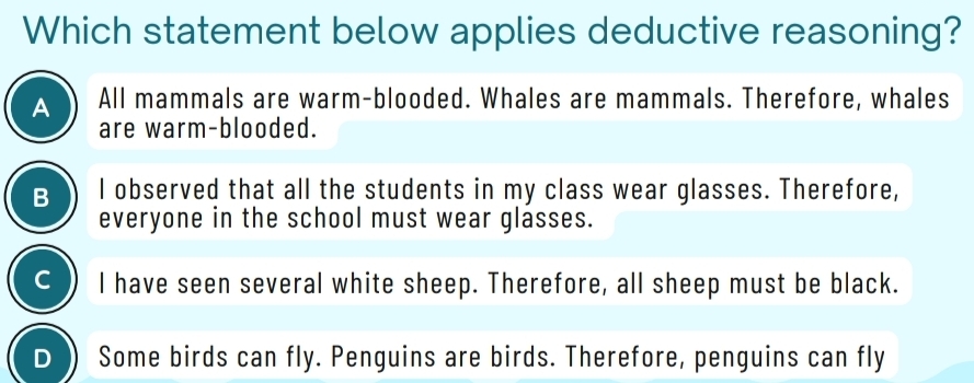 Which statement below applies deductive reasoning?
A All mammals are warm-blooded. Whales are mammals. Therefore, whales
are warm-blooded.
B I observed that all the students in my class wear glasses. Therefore,
everyone in the school must wear glasses.
C I have seen several white sheep. Therefore, all sheep must be black.
D Some birds can fly. Penguins are birds. Therefore, penguins can fly