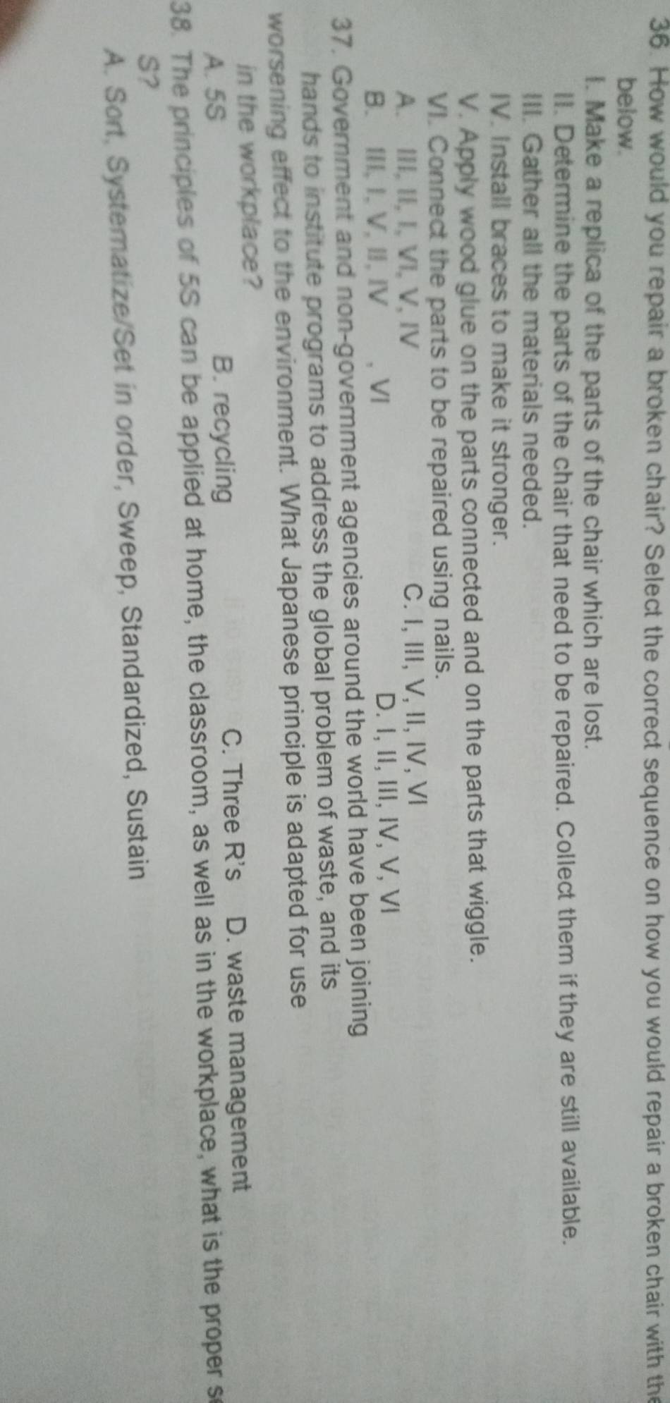 How would you repair a broken chair? Select the correct sequence on how you would repair a broken chair with the
below.
I. Make a replica of the parts of the chair which are lost.
II. Determine the parts of the chair that need to be repaired. Collect them if they are still available.
III. Gather all the materials needed.
IV. Install braces to make it stronger.
V. Apply wood glue on the parts connected and on the parts that wiggle.
VI. Connect the parts to be repaired using nails.
A. III, II, I, VI, V, IV C. I, III, V, II, IV, VI
B. III,I, V, Ⅱ, Ⅳ , VI D. I, II, III, IV, V, ⅥI
37. Government and non-goverment agencies around the world have been joining
hands to institute programs to address the global problem of waste, and its
worsening effect to the environment. What Japanese principle is adapted for use
in the workplace?
A. 5S B. recycling C. Three R's D. waste management
38. The principles of 5S can be applied at home, the classroom, as well as in the workplace, what is the proper so
S?
A. Sort, Systematize/Set in order, Sweep, Standardized, Sustain