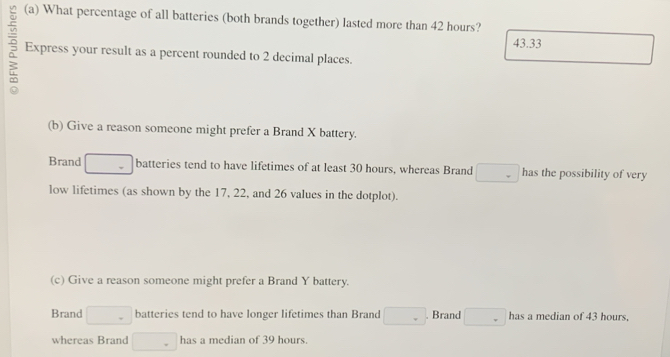 What percentage of all batteries (both brands together) lasted more than 42 hours?
43.33
Express your result as a percent rounded to 2 decimal places. 
(b) Give a reason someone might prefer a Brand X battery. 
Brand _  batteries tend to have lifetimes of at least 30 hours, whereas Brand □  has the possibility of very 
low lifetimes (as shown by the 17, 22, and 26 values in the dotplot). 
(c) Give a reason someone might prefer a Brand Y battery. 
Brand □ batteries tend to have longer lifetimes than Brand □  . Brand . has a median of 43 hours, 
whereas Brand □ has a median of 39 hours.