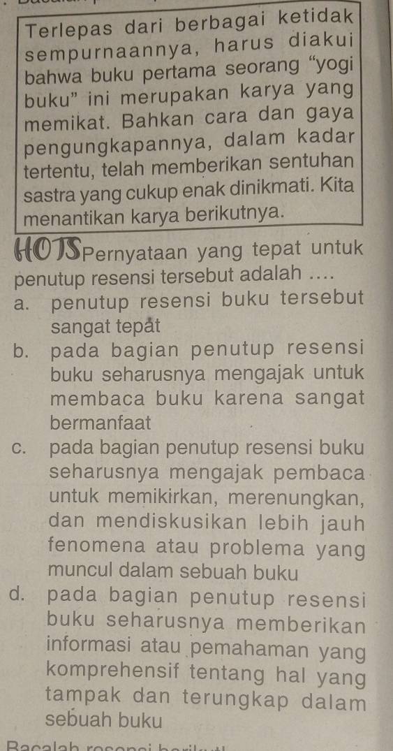 Terlepas dari berbagai ketidak
sempurnaannya, harus diakui
bahwa buku pertama seorang “yogi
buku” ini merupakan karya yang
memikat. Bahkan cara dan gaya
pengungkapannya, dalam kadar
tertentu, telah memberikan sentuhan
sastra yang cukup enak dinikmati. Kita
menantikan karya berikutnya.
Pernyataan yang tepat untuk
penutup resensi tersebut adalah ...
a. penutup resensi buku tersebut
sangat tepåt
b. pada bagian penutup resensi
buku seharusnya mengajak untuk
membaca buku karena sangat
bermanfaat
c. pada bagian penutup resensi buku
seharusnya mengajak pembaca
untuk memikirkan, merenungkan,
dan mendiskusikan lebih jauh
fenomena atau problema yang
muncul dalam sebuah buku
d. pada bagian penutup resensi
buku seharusnya memberikan
informasi atau pemahaman yang
komprehensif tentang hal yang
tampak dan terungkap dalam
sebuah buku