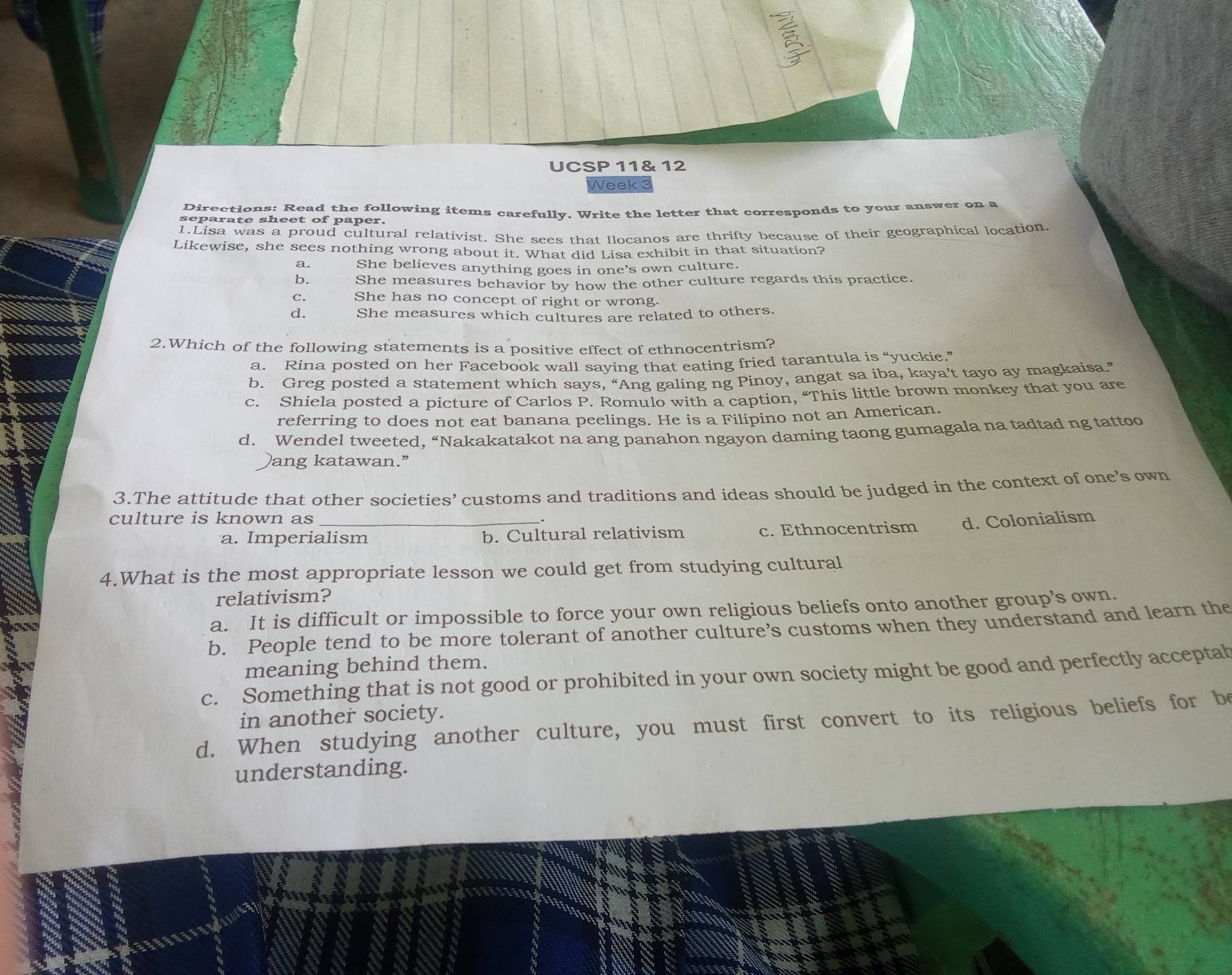 UCSP 11& 12
Week 3
Directions: Read the following items carefully. Write the letter that corresponds to your answer on a
separate sheet of paper.
1.Lisa was a proud cultural relativist. She sees that Ilocanos are thrifty because of their geographical location.
Likewise, she sees nothing wrong about it. What did Lisa exhibit in that situation?
a. She believes anything goes in one’s own culture.
b. She measures behavior by how the other culture regards this practice.
C. She has no concept of right or wrong.
d. She measures which cultures are related to others.
2.Which of the following statements is a positive effect of ethnocentrism?
a. Rina posted on her Facebook wall saying that eating fried tarantula is “yuckie.”
b. Greg posted a statement which says, “Ang galing ng Pinoy, angat sa iba, kaya’t tayo ay magkaisa”
c. Shiela posted a picture of Carlos P. Romulo with a caption, “This little brown monkey that you are
referring to does not eat banana peelings. He is a Filipino not an American.
d. Wendel tweeted. “Nakakatakot na ang panahon ngayon daming taong gumagala na tadtad ng tattoo
ang katawan.”
3.The attitude that other societies’ customs and traditions and ideas should be judged in the context of one’s own
culture is known as_
a. Imperialism b. Cultural relativism c. Ethnocentrism d. Colonialism
4.What is the most appropriate lesson we could get from studying cultural
relativism?
a. It is difficult or impossible to force your own religious beliefs onto another group’s own.
b. People tend to be more tolerant of another culture’s customs when they understand and learn the
meaning behind them.
c. Something that is not good or prohibited in your own society might be good and perfectly acceptal
in another society.
d. When studying another culture, you must first convert to its religious beliefs for b
understanding.