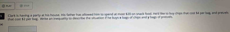 PLAY STOP 
5 Clark is having a party at his house. His father has allowed him to spend at most $20 on snack food. He'd like to buy chips that cost $4 per bag, and pretzels 
that cost $2 per bag. Write an inequality to describe the situation if he buys x bags of chips and y bags of pretzels. 
a)