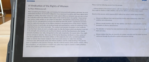 A Vindication of the Rights of Women Plerse read the following excerpt from the pussage 
s hellred wommen of the prssend centurk with fow earentions, was ondr acsins to irosire love 
by Mary Wollstonecraft they ought to cherks a nolider anbition and, by their abilities and viriues eact respect 
After consilering the hivtoric page, and viewing the living world with anxious solicitude, the most 
melancholy emotions of sorrowful indignation have depressed my spirits, and I have sighed when 
obliged to confess, that wither rature has made a great difference between man and man, or that 
the civilliration which has fitherto taken place in the world has been very partial. I have fumer 
over varioun books written on the subject of education, and patiently observed the conduct of Women are different from men in that they tend to valus nelationships rather them 
parents and the management of schoon; but what has been the result?--a profound conviction anibition and achlevenent 
that the neglected education of my fellow-creatures is the grand sounce of the misery I deplore 
and that women, in particular, are rendered weak and wretched by a variety of conferring causes Woment shuld ecioritine wahee for their abettes over frhentius characteristics aah a 
originating from one husty conclusion. The conduct and manners of women, in facl, evidenth 
orove that their minds are not in a heakfy state; for. like the flowers which are planted in too rich The education of women hus been detrimental to them and fun caused them to dowld 
pleased a fastidious eye, fade, disregarded on the stalk, long before the season when they nught their own vilve. 
sher as women than human creatures, have been more anakus to muke them afurine 
nistresses shan affectionate wives and rational mother; and the understanding of the sex has 
been so bubbled by this specioss homare, that the civilired women of the present centure, with I 
few exceptions, are only anxious to inspire love, when they ought to cherish a nobler ambition 
and by sheir abdlities and virtue exact respe ''