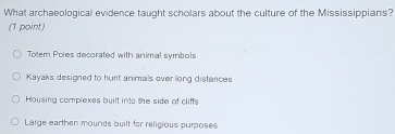 What archaeological evidence taught scholars about the culture of the Mississippians?
(1 point)
Totern Poles decorated with animal symbols
Kayaks designed to hunt animals over long distances
Housing complexes built into the side of cliffs
Large earthen mounds built for religious purposes