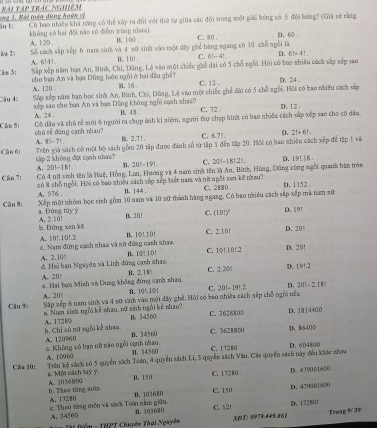 bài Tập trác nghiệm
ang 1. Bài toán dùng hoán vì
ău 1: Có bao nhiêu khả năng có thể xây ra đổi với thứ tự giữa các đội trong một giải bóng có 5 đội bóng? (Giả sử rằng
không có hai đội nào có điểm trùng nhau). D. 60 .
A. 120 . B. 100 C. 80 .
âu 2: Số cách sắp xếp 6 nam sinh và 4 nữ sinh vào một dãy ghế hàng ngang có 10 chỗ ngồi là
A. 6!4!. B. 10!. C. 6!-4!. D. 6!+4!.
Câu 3: Sắp xếp năm bạn An, Bình, Chi, Dũng, Lệ vào một chiếc ghế đài có 5 chỗ ngỗi. Hỏi có bao nhiêu cách sắp xếp sao
cho bạn An và bạn Dũng luôn ngồi ở hai đầu ghế?
A. 120 . B. 16 . C. 12 . D. 24 .
Câu 4: Sắp xếp năm bạn học sinh An, Bình, Chi, Dũng, Lệ vào một chiếc ghế đài có 5 chỗ ngồi. Hỏi có bao nhiêu cách sắp
xếp sao cho bạn An và bạn Dũng không ngôi cạnh nhau? D. 12 .
A. 24 . B. 48 . C. 72 .
Câu 5: Cô dâu và chú rể mời 6 người ra chụp ảnh kỉ niệm, người thợ chụp hình có bao nhiêu cách sắp xếp sao cho cô đầu,
chú rề đứng cạnh nhau? D. 2!+6!.
A. 8!-7!. B. 2.7! . C. 6.7!.
Câu 6: Trên giá sách có một bộ sách gồm 20 tập được đánh số từ tập 1 đến tập 20. Hỏi có bao nhiêu cách xếp để tập 1 và
tập 2 không đặt cạnh nhau?
A. 20!-18!. B. 20!-19!. C. 20!-18!.2!. D. 19!.18 .
Câu 7: Có 4 nữ sinh tên là Huệ, Hồng, Lan, Hương và 4 nam sinh tên là An, Bình, Hùng, Dũng cùng ngồi quanh bản tròn
có 8 chỗ ngồi. Hỏi có bao nhiêu cách sắp xếp biết nam và nữ ngồi xen kẽ nhau?
A. 576 . B. 144 . C. 2880 . D. 1152 .
Câu 8: Xếp một nhóm học sinh gồm 10 nam và 10 nữ thành hàng ngang. Có bao nhiêu cách sắp xếp mả nam nữ
a. Đứng tùy ý B. 20!
C. (10!)^2
A. 2.10! D. 19!
b. Đứng xen kē
A. 10!.10!.2 B. 10!.10! C. 2.10! D. 20!
c. Nam đứng cạnh nhau và nữ đứng cạnh nhau.
A. 2.10! B. 10!.10! C. 10!.10!.2 D. 20!
d. Hai bạn Nguyên và Linh đứng cạnh nhau. D. 1 91 7
A. 20! B. 2.18! C. 2.20!
e. Hai bạn Minh và Dung không đứng cạnh nhau.
A. 20! B. 10!.10! C. 20!-19!.2 D. 20!- 2.18!
Câu 9: Sp xếp 6 nam sinh và 4 nữ sinh vào một dãy ghế. Hỏi có bao nhiêu cách xếp chỗ ngồi nếu
a. Nam sinh ngồi kề nhau, nữ sinh ngồi kề nhau?
A. 17280 B. 34560 C. 3628800 D. 1814400
b. Chỉ có nữ ngồi kề nhau. D. 86400
A. 120960 B. 34560 C. 3628800
c. Không có bạn nữ nào ngồi cạnh nhau. C. 17280
A. 10960 B. 34560 D. 604800
Câu 10: Trên kệ sách có 5 quyển sách Toán, 4 quyển sách Lí, 3 quyển sách Văn. Các quyền sách này đều khác nhau
a. Một cách tuỳ ý. C. 17280 D. 479001600
A. 1036800 B. 150
b. Theo từng môn.
A. 17280 B. 103680 C. 150 D. 479001600
c. Theo từng môn và sách Toán nằm giữa.
C. 12!
A. 34560 B. 103680 D. 17280!
Thị Điểm -THPT Chuyên Thái Nguyên SĐT: 0979.449.861 Trang 9/ 39