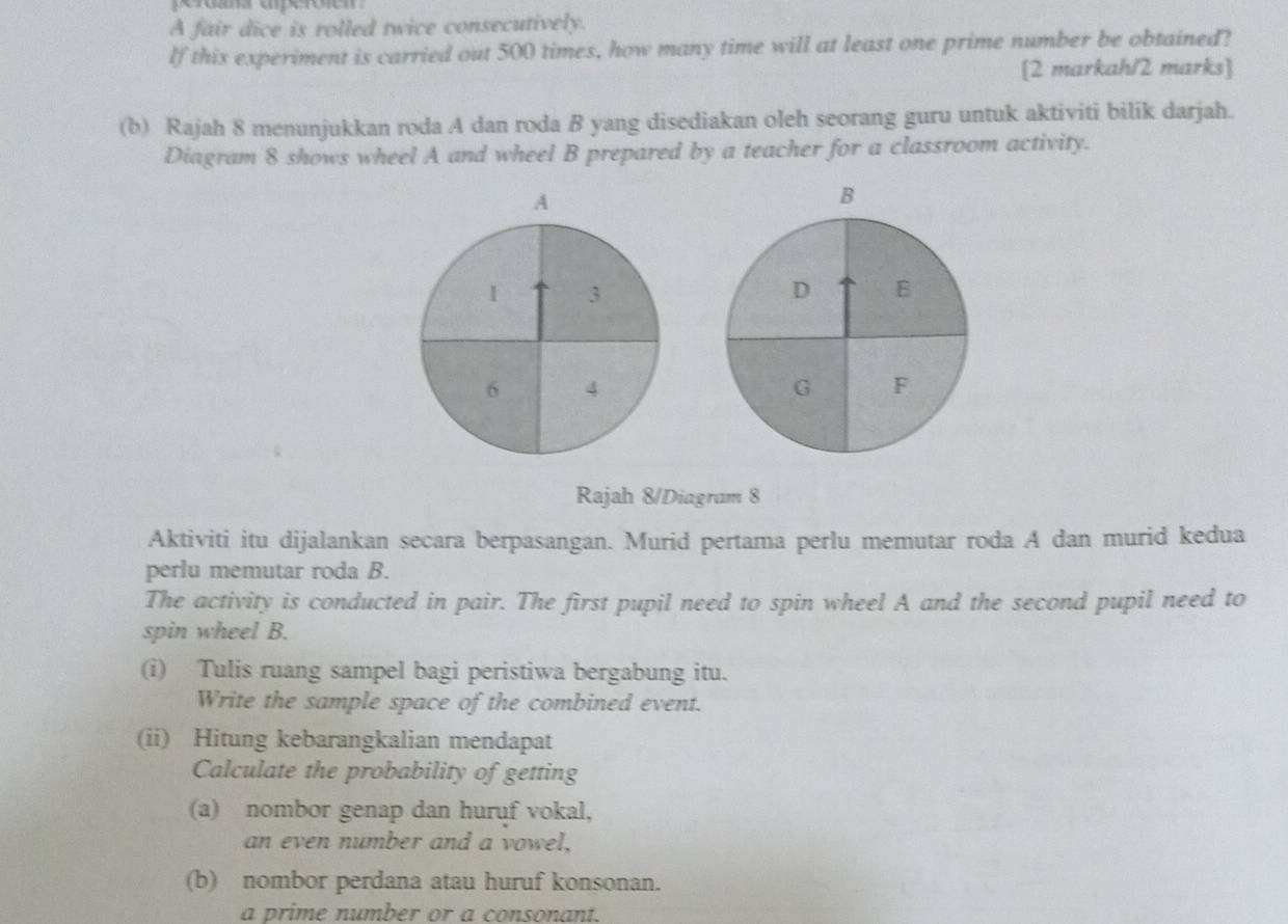 A fair dice is rolled twice consecutively. 
lf this experiment is carried out 500 times, how many time will at least one prime number be obtained? 
[2 markah/2 marks] 
(b) Rajah 8 menunjukkan roda A dan roda B yang disediakan oleh seorang guru untuk aktiviti bilik darjah. 
Diagram 8 shows wheel A and wheel B prepared by a teacher for a classroom activity. 
A 
B 
1 3
D B
6 4
G F 
Rajah 8/Diagram 8 
Aktiviti itu dijalankan secara berpasangan. Murid pertama perlu memutar roda A dan murid kedua 
perlu memutar roda B. 
The activity is conducted in pair. The first pupil need to spin wheel A and the second pupil need to 
spin wheel B. 
(i) Tulis ruang sampel bagi peristiwa bergabung itu. 
Write the sample space of the combined event. 
(ii) Hitung kebarangkalian mendapat 
Calculate the probability of getting 
(a) nombor genap dan huruf vokal, 
an even number and a vowel, 
(b) nombor perdana atau huruf konsonan. 
a prime number or a consonant.