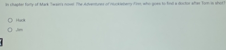 In chapter forty of Mark Twain's novel The Adventures of Huckleberry Fimm, who goes to find a doctor after Tom is shot?
Huck
Jim