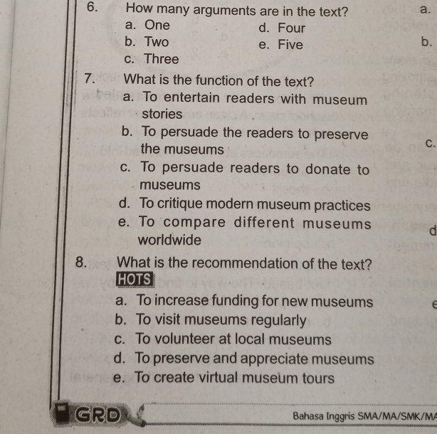 How many arguments are in the text? a.
a. One d. Four
b. Two e. Five
b.
c. Three
7. What is the function of the text?
a. To entertain readers with museum
stories
b. To persuade the readers to preserve C.
the museums
c. To persuade readers to donate to
museums
d. To critique modern museum practices
e. To compare different museums d
worldwide
8. What is the recommendation of the text?
HOTS
a. To increase funding for new museums E
b. To visit museums regularly
c. To volunteer at local museums
d. To preserve and appreciate museums
e. To create virtual museum tours
GRD Bahasa Inggris SMA/MA/SMK/MA