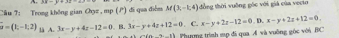 3x-y+3z-23=
Câu 7: Trong không gian Oxyz , mp (P) đi qua điểm M(3;-1;4) đồng thời vuông góc với giá của vecto
vector a=(1;-1;2) là A. 3x-y+4z-12=0. B. 3x-y+4z+12=0 C. x-y+2z-12=0. D. x-y+2z+12=0. 
1) C(0._ 2· _ 1) Phương trình mp đi qua A và vuông góc với BC