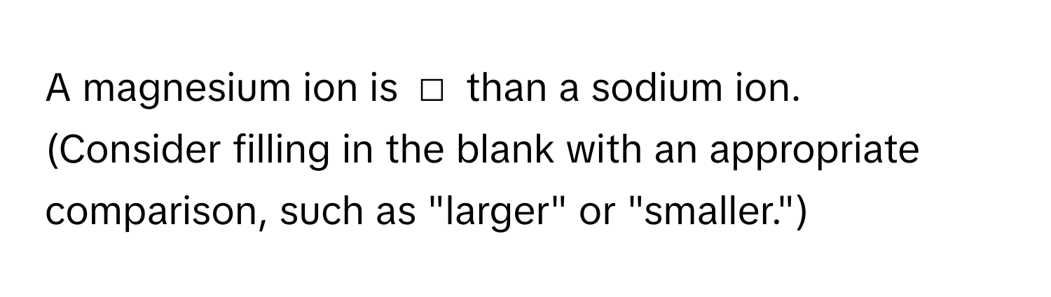 A magnesium ion is □ than a sodium ion. 
(Consider filling in the blank with an appropriate comparison, such as "larger" or "smaller.")