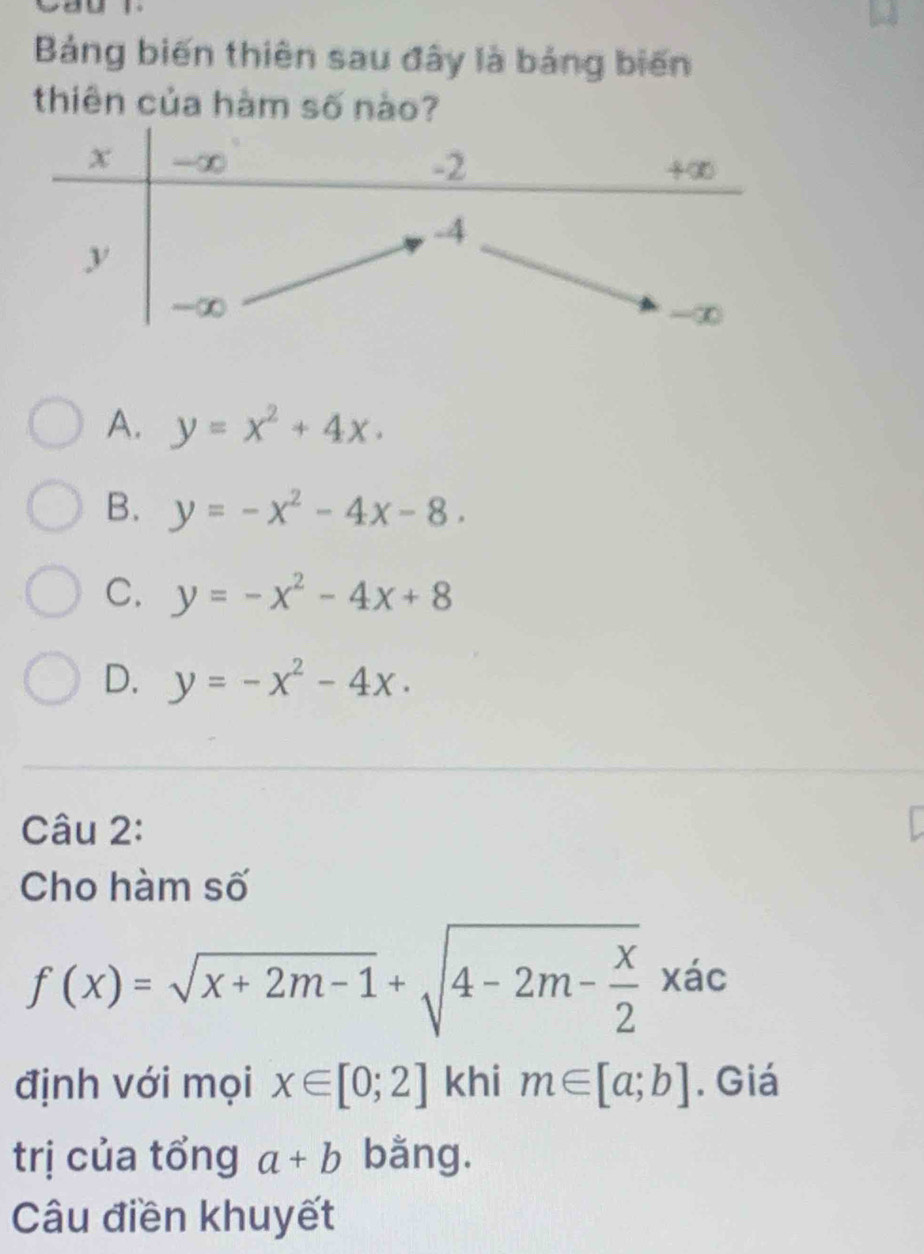 Bảng biến thiên sau đây là bảng biến
thiên của hàm số nào?
A. y=x^2+4x.
B. y=-x^2-4x-8.
C. y=-x^2-4x+8
D. y=-x^2-4x. 
Câu 2:
Cho hàm số
f(x)=sqrt(x+2m-1)+sqrt(4-2m-frac x)2xac
định với mọi x∈ [0;2] khi m∈ [a;b]. Giá
trị của tổng a+b bằng.
Câu điền khuyết