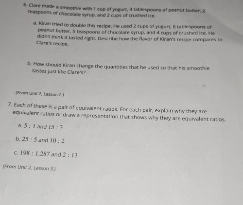 Clare made a smoothie with 1 cup of yogurt, 3 tablespoons of peanut butter, 2
teaspoons of chocolate syrup, and 2 cups of crushed ice. 
a. Kiran tried to double this recipe. He used 2 cups of yogurt, 6 tablespoons of 
peanut butter, 5 teaspoons of chocolate syrup, and 4 cups of crushed ice. He 
didn't think it tasted right. Describe how the flavor of Kiran's recipe compares to 
Clare's recipe. 
b. How should Kiran change the quantities that he used so that his smoothie 
tastes just like Clare's? 
(From Unit 2, Lesson 2.) 
7. Each of these is a pair of equivalent ratios. For each pair, explain why they are 
equivalent ratios or draw a representation that shows why they are equivalent ratios. 
a. 5:1 and 15:3
b. 25:5 and 10:2
C. 198:1, 287 and 2:13
(From Unit 2, Lesson 3.)