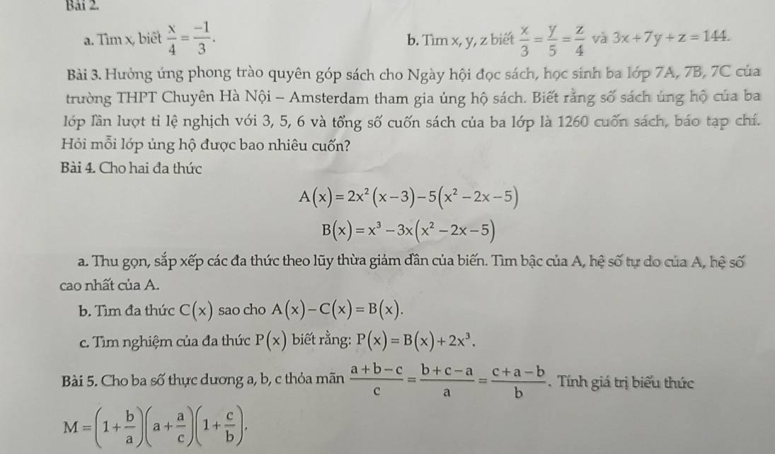 Bải 2.
a. Tìm x, biết  x/4 = (-1)/3 . b. Tìm x, y, z biết  x/3 = y/5 = z/4  và 3x+7y+z=144. 
Bài 3. Hưởng ứng phong trào quyên góp sách cho Ngày hội đọc sách, học sinh ba lớp 7A, 7B, 7C của
trường THPT Chuyên Hà Nội - Amsterdam tham gia ủng hộ sách. Biết rằng số sách ủng hộ của ba
lớp lần lượt tỉ lệ nghịch với 3, 5, 6 và tổng số cuốn sách của ba lớp là 1260 cuốn sách, báo tạp chí.
Hỏi mỗi lớp ủng hộ được bao nhiêu cuốn?
Bài 4. Cho hai đa thức
A(x)=2x^2(x-3)-5(x^2-2x-5)
B(x)=x^3-3x(x^2-2x-5)
a. Thu gọn, sắp xếp các đa thức theo lũy thừa giảm dân của biến. Tìm bậc của A, hệ số tự do của A, hệ số
cao nhất của A.
b. Tìm đa thức C(x) sao cho A(x)-C(x)=B(x). 
c. Tìm nghiệm của đa thức P(x) biết rằng: P(x)=B(x)+2x^3. 
Bài 5. Cho ba số thực dương a, b, c thỏa mãn  (a+b-c)/c = (b+c-a)/a = (c+a-b)/b . Tính giá trị biểu thức
M=(1+ b/a )(a+ a/c )(1+ c/b ).