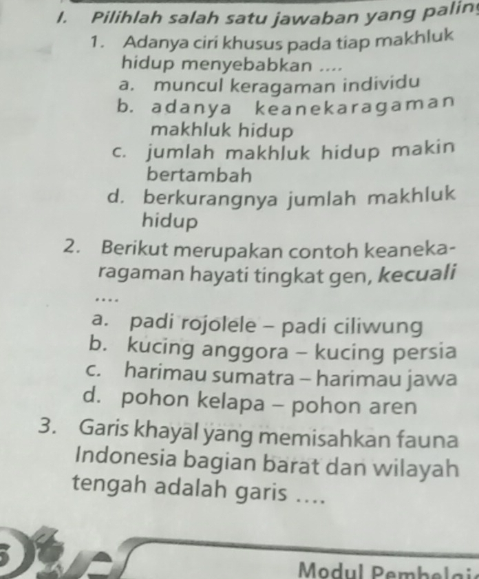 Pilihlah salah satu jawaban yang palin
1. Adanya cirí khusus pada tiap makhluk
hidup menyebabkan ....
a. muncul keragaman individu
b. adanya keanekaragaman
makhluk hidup
c. jumlah makhluk hidup makin
bertambah
d. berkurangnya jumlah makhluk
hidup
2. Berikut merupakan contoh keaneka-
ragaman hayati tingkat gen, kecuali
…
a. padi rojolele - padi ciliwung
b. kucing anggora - kucing persia
c. harimau sumatra - harimau jawa
d. pohon kelapa - pohon aren
3. Garis khayal yang memisahkan fauna
Indonesia bagian barat dan wilayah
tengah adalah garis ....
Modul Pembelai