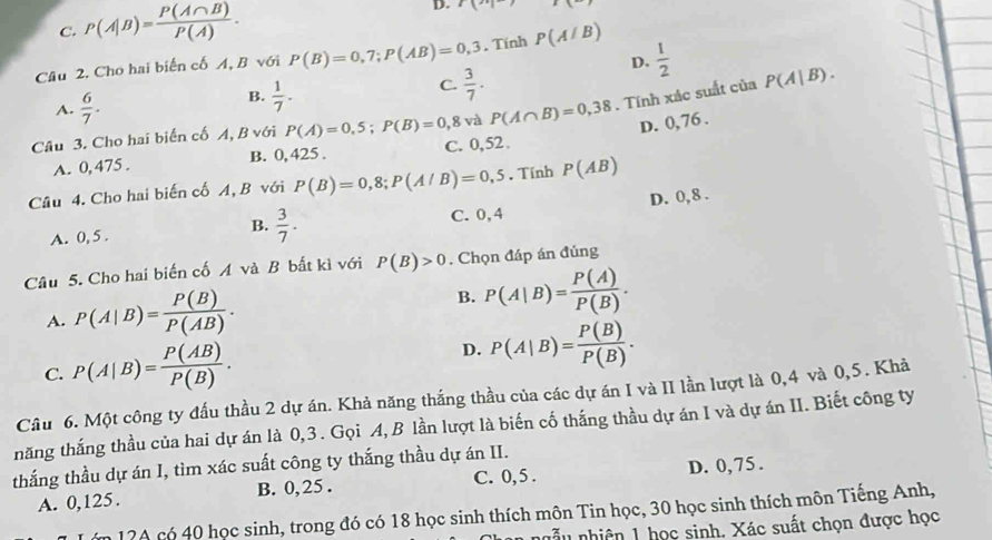 C. P(A|B)= P(A∩ B)/P(A) . D. r(n)
Câu 2. Cho hai biến cố A, B với P(B)=0,7;P(AB)=0,3. Tính P(A/B)
D.  1/2 
C.  3/7 .
A.  6/7 .
B.  1/7 .
Câu 3. Cho hai biển cố A, B với P(A)=0,5;P(B)=0,8 và P(A∩ B)=0,38. Tính xác suất của P(A|B).
D. 0,76 .
A. 0, 475 . B. 0, 425 . C. 0,52 .
Câu 4. Cho hai biến cố A, B với P(B)=0,8;P(A/B)=0,5. Tính P(AB)
A. 0, 5 . C. 0, 4 D. 0, 8 .
B.  3/7 .
Câu 5. Cho hai biến cố A và B bất kì với P(B)>0. Chọn đáp án đủng
A. P(A|B)= P(B)/P(AB) .
B. P(A|B)= P(A)/P(B) .
C. P(A|B)= P(AB)/P(B) .
D. P(A|B)= P(B)/P(B) .
Câu 6. Một công ty đấu thầu 2 dự án. Khả năng thắng thầu của các dự án I và II lần lượt là 0,4 và 0,5. Khả
năng thắng thầu của hai dự án là 0,3. Gọi A, B lần lượt là biến cố thắng thầu dự án I và dự án II. Biết công ty
thắng thầu dự án I, tìm xác suất công ty thắng thầu dự án II.
A. 0,125. B. 0, 25 . C. 0,5 . D. 0, 75 .
n 1?A có 40 học sinh, trong đó có 18 học sinh thích môn Tin học, 30 học sinh thích môn Tiếng Anh,
nẫu nhiên 1 học sinh. Xác suất chọn được học