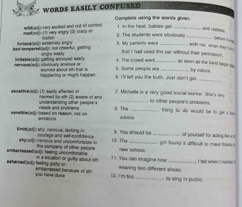 WORDS EASILY CONFUSED
Complete using the words given.
wIId(adj): very excited and out of control 1. In the heat, babies get_
and restless.
mad(adj): (1) very angry (2) crazy or 2. The students were obviously_
foolish
before the a
furious(adj): extremely angry 3. My parents were_
with me whan they four 
bad-tempered(adj): not cheerful, getting
angry easily
that I had used the car without their permission.
Irritable(adj): getting annoyed easily 4. The crowd went _as soon as the band began p .
nervous(adj): obviously anxious or 5. Some people are_
worried about sth that is
by nature.
happening or might happen 6. I'll tell you the truth. Just don't get_
sensitive(adj): (1) easily affected or 7, Michelle is a very good social worker. She's very
harmed by sth (2) aware of and _to other people's problems.
understanding other people's
needs and problems 8. The_
thing to do would be to get a la .
sensible(adj): based on reason, not on advice.
emotions
timid(adj): shy, nervous, lacking in 9. You should be _of yourself for acting like a 
courage and self-confidence
shy(adj): nervous and uncomfortable in 10. The _girl found it difficult to make friends .
the company of other people new school.
embarrassed(adj): feeling uncomfortable 11. You can imagine how
in a situation or guilty about sth I felt when I realised 
ashamed(adj): feeling guilty or wearing two different shoes.
embarrassed because of sth
you have done 12. I'm too _to sing in public.