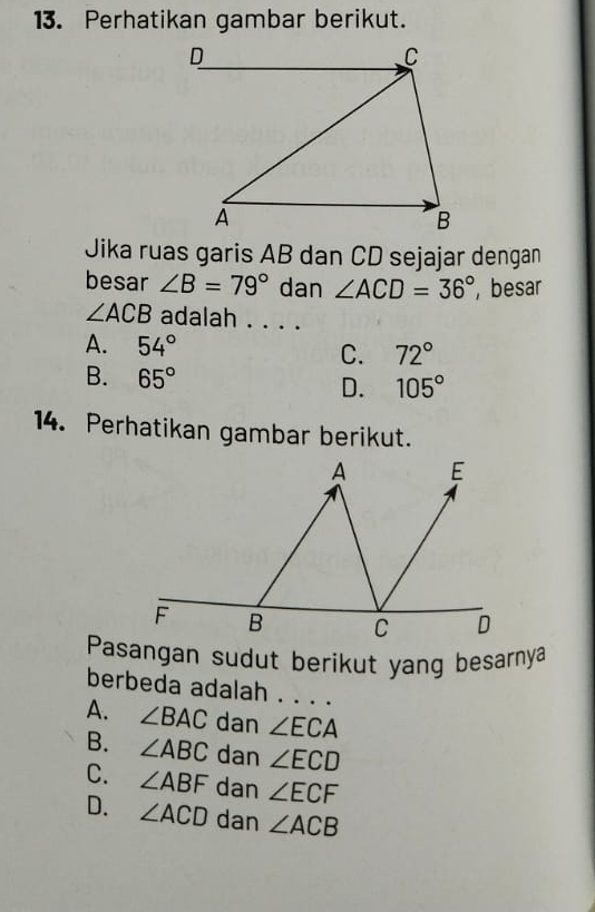 Perhatikan gambar berikut.
Jika ruas garis AB dan CD sejajar dengan
besar ∠ B=79° dan ∠ ACD=36° besar
∠ ACB adalah . . . .
A. 54° C. 72°
B. 65° D. 105°
14. Perhatikan gambar berikut.
A E
F B C D
Pasangan sudut berikut yang besarnya
berbeda adalah . . . .
A. ∠ BAC dan ∠ ECA
B. ∠ ABC dan ∠ ECD
C. ∠ ABF dan ∠ ECF
D. ∠ ACD dan ∠ ACB