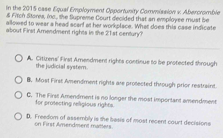 In the 2015 case Equal Employment Opportunity Commission v. Abercrombie
& Fitch Stores, Inc., the Supreme Court decided that an employee must be
allowed to wear a head scarf at her workplace. What does this case indicate
about First Amendment rights in the 21st century?
A. Citizens' First Amendment rights continue to be protected through
the judicial system.
B. Most First Amendment rights are protected through prior restraint.
C. The First Amendment is no longer the most important amendment
for protecting religious rights.
D. Freedom of assembly is the basis of most recent court decisions
on First Amendment matters.