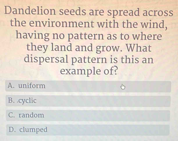 Dandelion seeds are spread across
the environment with the wind,
having no pattern as to where
they land and grow. What
dispersal pattern is this an
example of?
A. uniform
B. .cyclic
C. random
D. clumped