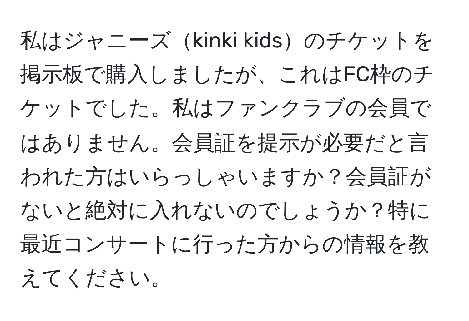 私はジャニーズkinki kidsのチケットを掲示板で購入しましたが、これはFC枠のチケットでした。私はファンクラブの会員ではありません。会員証を提示が必要だと言われた方はいらっしゃいますか？会員証がないと絶対に入れないのでしょうか？特に最近コンサートに行った方からの情報を教えてください。