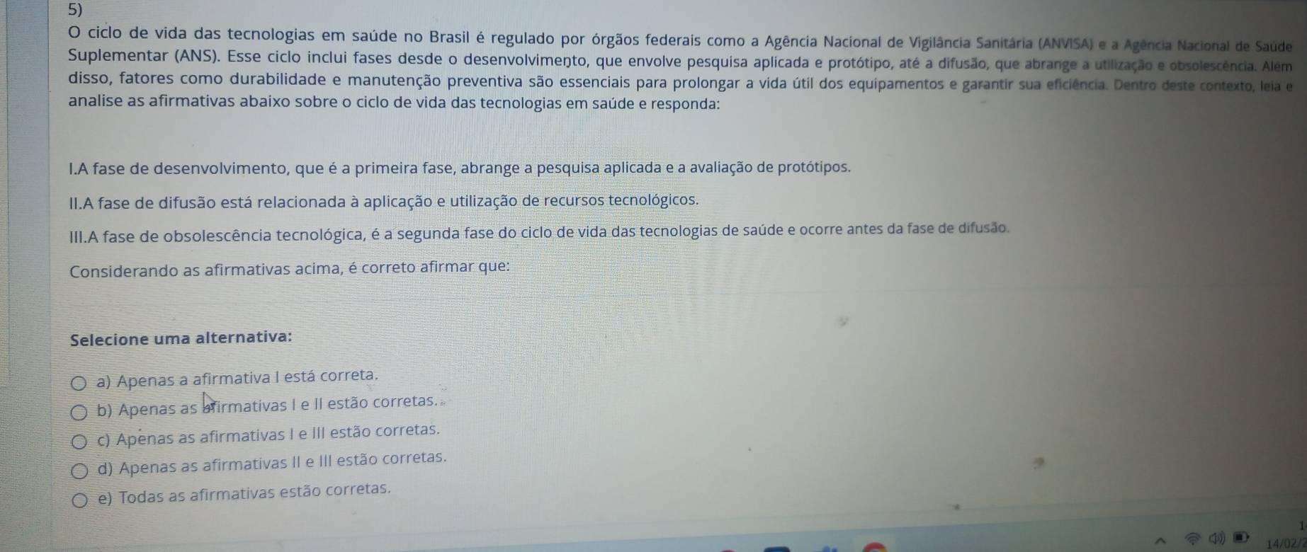 ciclo de vida das tecnologias em saúde no Brasil é regulado por órgãos federais como a Agência Nacional de Vigilância Sanitária (ANVISA) e a Agência Nacional de Saúde
Suplementar (ANS). Esse ciclo inclui fases desde o desenvolvimento, que envolve pesquisa aplicada e protótipo, até a difusão, que abrange a utilização e obsolescência. Além
disso, fatores como durabilidade e manutenção preventiva são essenciais para prolongar a vida útil dos equipamentos e garantir sua eficiência. Dentro deste contexto, leia e
analise as afirmativas abaixo sobre o ciclo de vida das tecnologias em saúde e responda:
I.A fase de desenvolvimento, que é a primeira fase, abrange a pesquisa aplicada e a avaliação de protótipos.
II.A fase de difusão está relacionada à aplicação e utilização de recursos tecnológicos.
III.A fase de obsolescência tecnológica, é a segunda fase do ciclo de vida das tecnologias de saúde e ocorre antes da fase de difusão.
Considerando as afirmativas acima, é correto afirmar que:
Selecione uma alternativa:
a) Apenas a afirmativa I está correta.
b) Apenas as afirmativas I e II estão corretas.
c) Apenas as afirmativas I e III estão corretas.
d) Apenas as afirmativas II e III estão corretas.
e) Todas as afirmativas estão corretas.
14/02/2