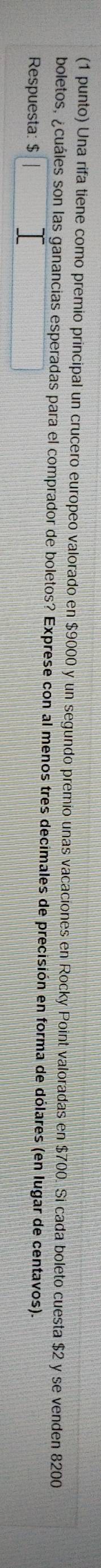 (1 punto) Una rifa tiene como premio principal un crucero europeo valorado en $9000 y un segundo premio unas vacaciones en Rocky Point valoradas en $700. Si cada boleto cuesta $2 y se venden 8200
boletos, ¿cuáles son las ganancias esperadas para el comprador de boletos? Exprese con al menos tres decimales de precisión en forma de dólares (en lugar de centavos). 
Respuesta: $